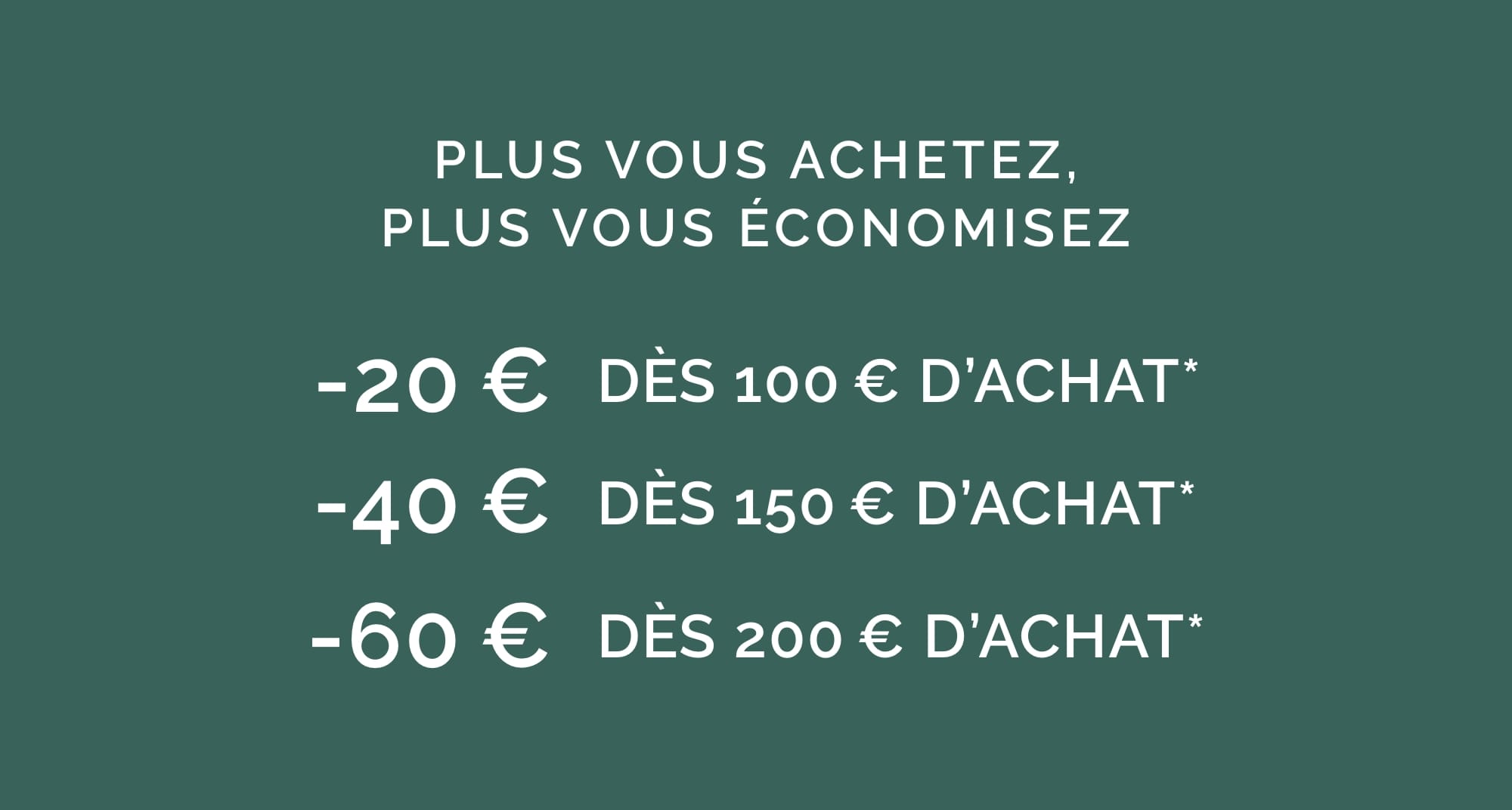 MEPLUS VOUS ACHETEZ, PLUS VOUS ÉCONOMISEZ -20 € DÈS 100€ D'ACHAT* -40 € DÈS 150€ D'ACHAT* -60 € DÈS 200€ D'ACHAT*