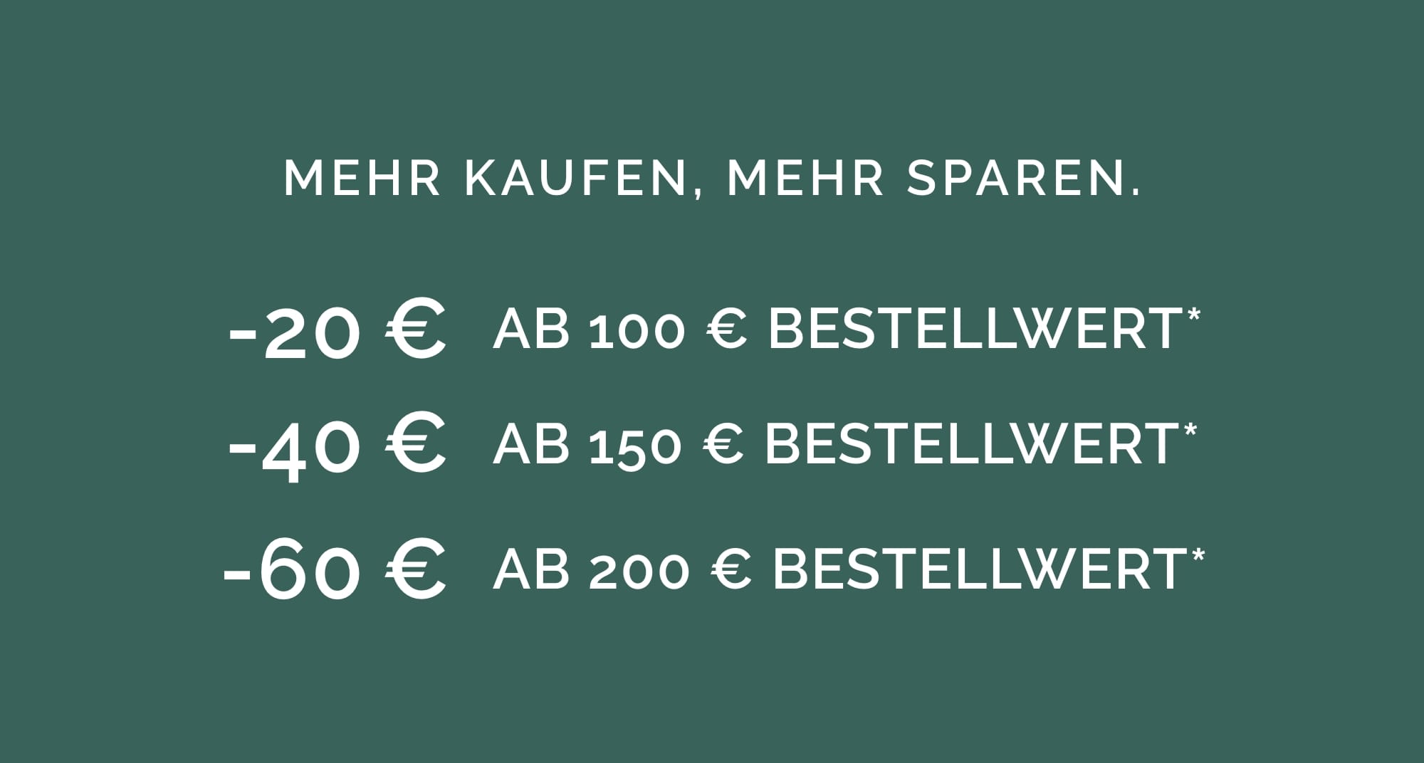 MEHR KAUFEN, MEHR SPAREN. -20 € AB 100 € BESTELLWERT* -40 € AB 150 € BESTELLWERT* -60 € AB 200 € BESTELLWERT*