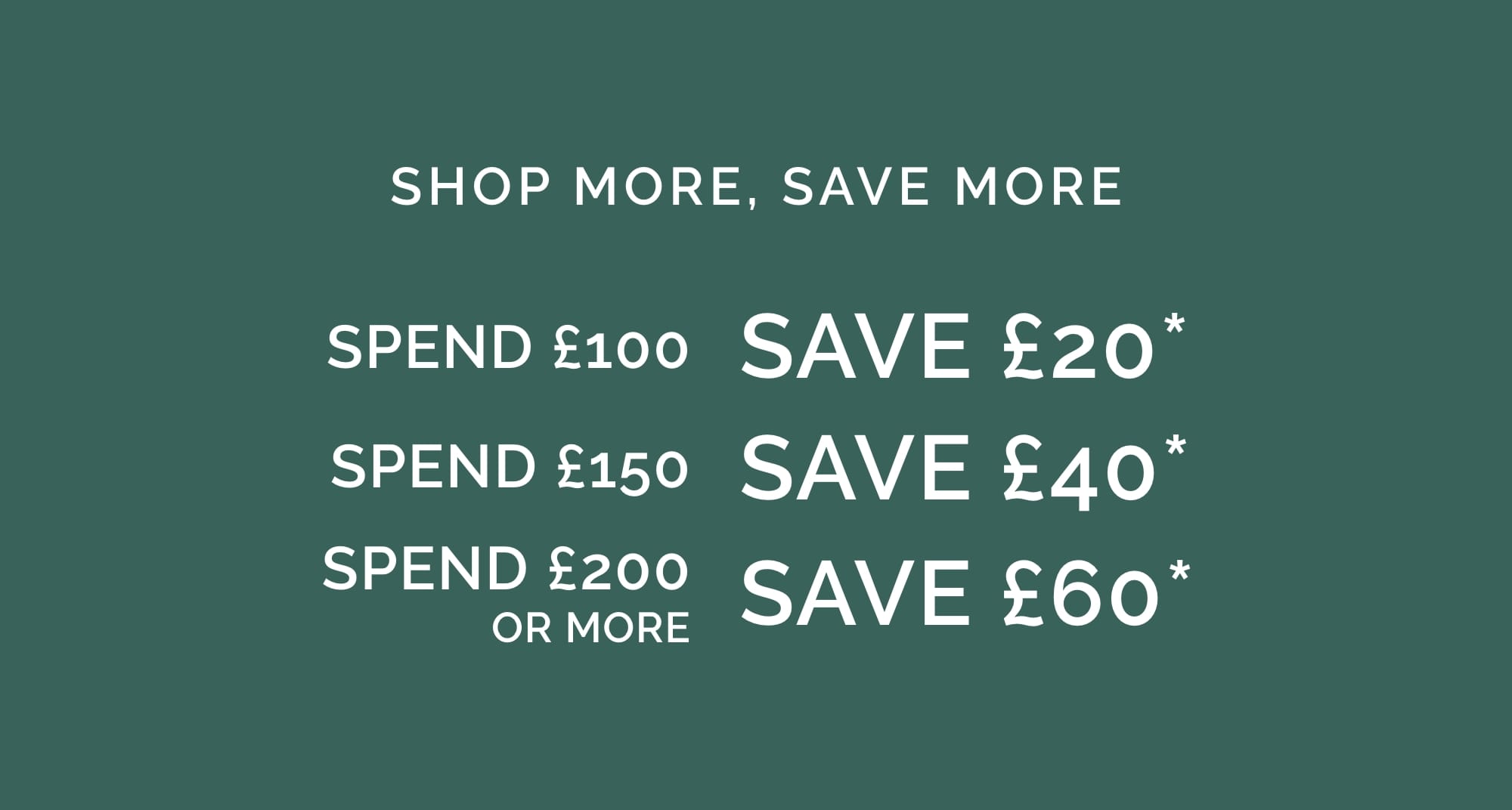 SHOP MORE, SAVE MORE Spend £100, Save £20* Spend £150, Save £40* Spend £200 or more, Save £60*
