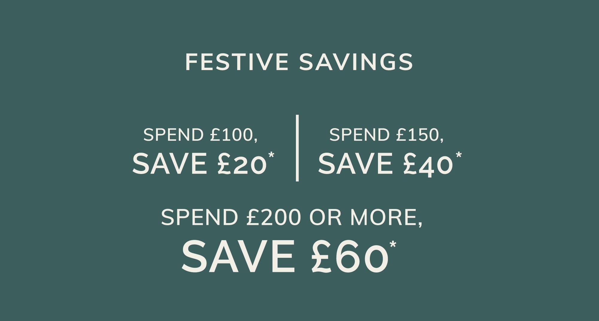 SPEND £100, SAVE £20* SPEND £150, SAVE £40* SPEND £200 OR MORE, SAVE £60*