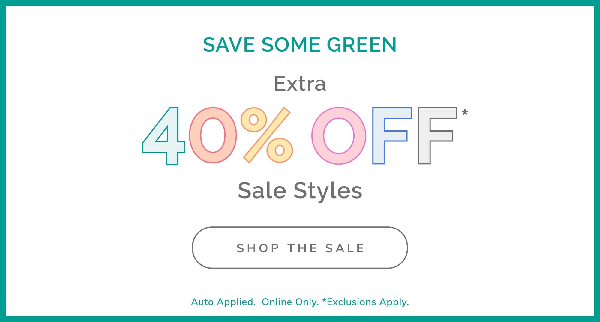 SAVE SOME GREEN EXTRA 40% OFF* SALE STYLES SHOP THE SALE Auto Applied.  Online Only. *Exclusions Apply.