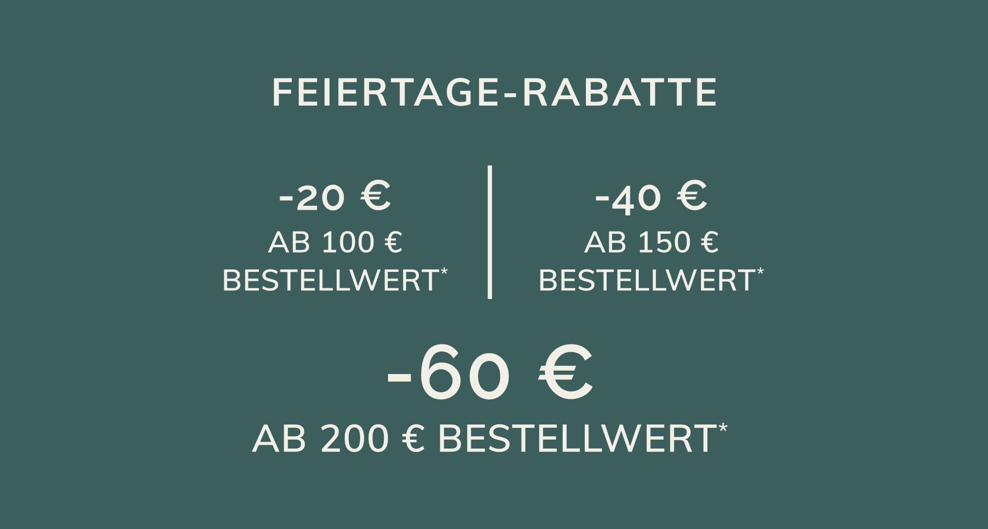 -20 € AB 100 € BESTELLWERT* -40 € AB 150 € BESTELLWERT* -60 € AB 200 € BESTELLWERT*